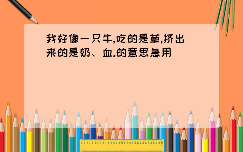 我好像一只牛,吃的是草,挤出来的是奶、血.的意思急用