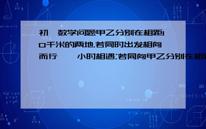 初一数学问题甲乙分别在相距10千米的两地.若同时出发相向而行,一小时相遇;若同向甲乙分别在相距10千米的两地。若同时出发相向而行,一小时相遇;若同向而行，甲先走4千米，则乙出发3小