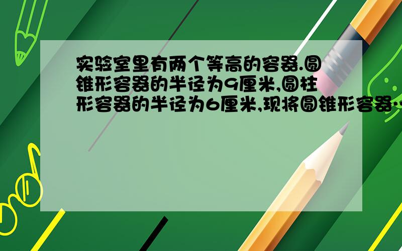 实验室里有两个等高的容器.圆锥形容器的半径为9厘米,圆柱形容器的半径为6厘米,现将圆锥形容器……实验室里有两个等高的容器.圆锥形容器的半径为9厘米,圆柱形容器的半径为6厘米,现将圆