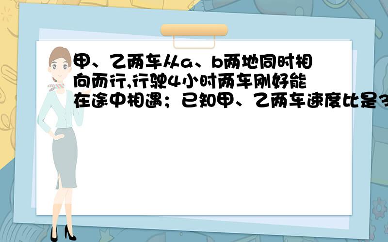 甲、乙两车从a、b两地同时相向而行,行驶4小时两车刚好能在途中相遇；已知甲、乙两车速度比是3：4,甲 乙两车如果从A.B两地同时开出,相向而行,4小时能在途中相遇.已知甲.乙两车的速度比是