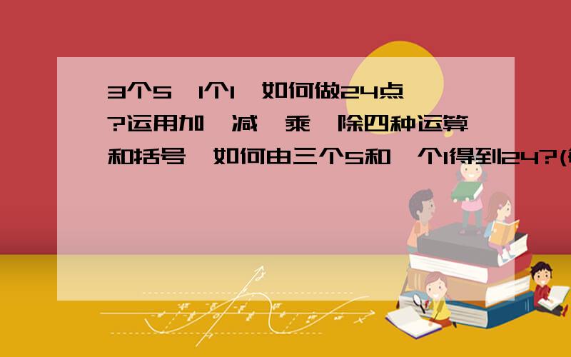 3个5,1个1,如何做24点?运用加,减,乘,除四种运算和括号,如何由三个5和一个1得到24?(每个数只能用一次)