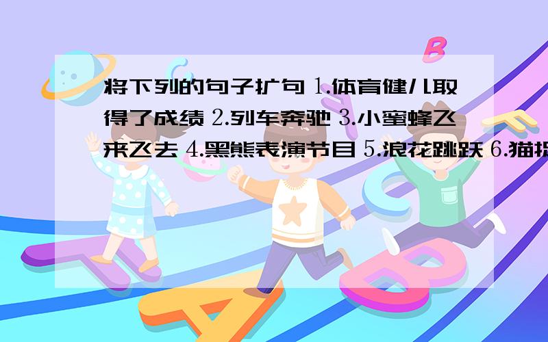 将下列的句子扩句⒈体育健儿取得了成绩⒉列车奔驰⒊小蜜蜂飞来飞去⒋黑熊表演节目⒌浪花跳跃⒍猫捉老鼠⒎鲜花盛开了⒏小华做操⒐秧苗生长⒑船开得快⒒星星眨眼越快越好!