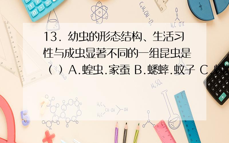 13．幼虫的形态结构、生活习性与成虫显著不同的一组昆虫是（ ）A.蝗虫.家蚕 B.蟋蟀.蚊子 C.蝈蝈.蜻蜓 D.蜜蜂.苍蝇