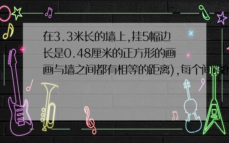 在3.3米长的墙上,挂5幅边长是0.48厘米的正方形的画画与墙之间都有相等的距离),每个间隔的长度是多少米?如图,在3.3米长的墙上,挂5幅边长是0.48厘米的正方形的画,要求在每两幅画之间、画与