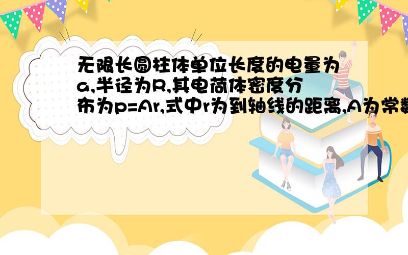 无限长圆柱体单位长度的电量为a,半径为R,其电荷体密度分布为p=Ar,式中r为到轴线的距离,A为常数.求：1、空间的电场强度分布 2、圆柱体外的电势分布