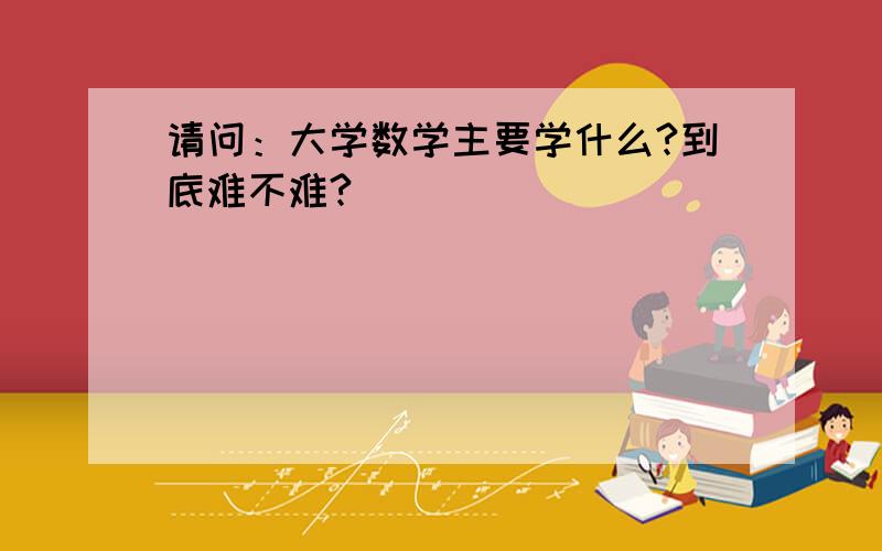 请问：大学数学主要学什么?到底难不难?