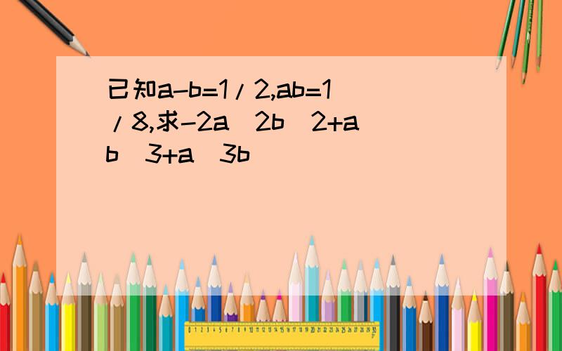 已知a-b=1/2,ab=1/8,求-2a^2b^2+ab^3+a^3b