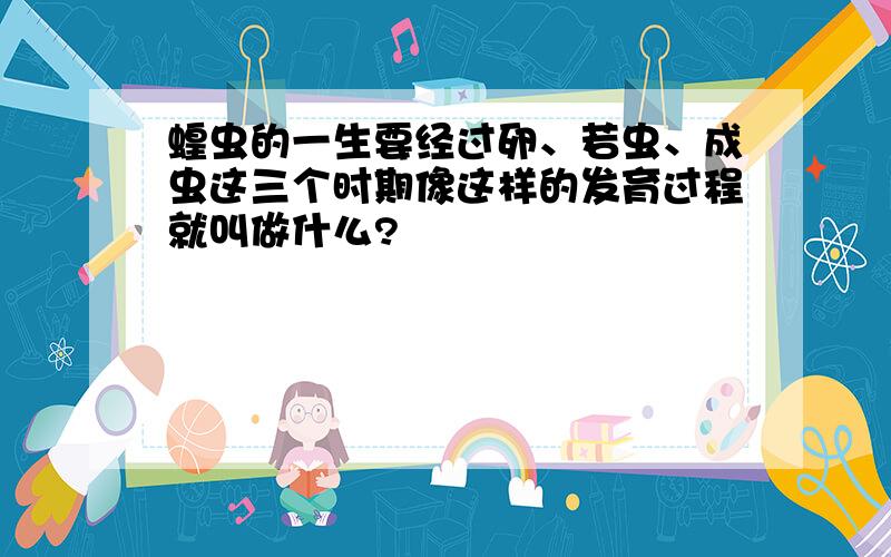 蝗虫的一生要经过卵、若虫、成虫这三个时期像这样的发育过程就叫做什么?