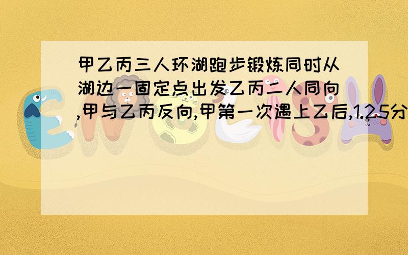 甲乙丙三人环湖跑步锻炼同时从湖边一固定点出发乙丙二人同向,甲与乙丙反向,甲第一次遇上乙后,1.25分钟第一次遇上丙,在经过三点七5分钟第二次遇乙,已知甲数与乙数的比是3比2湖的周长是