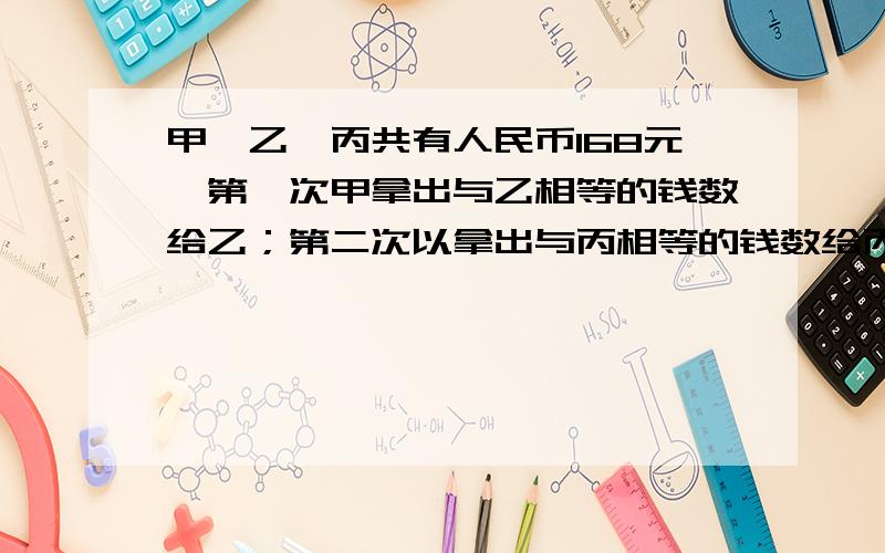 甲、乙、丙共有人民币168元,第一次甲拿出与乙相等的钱数给乙；第二次以拿出与丙相等的钱数给丙；第三次丙拿出与这时甲相同的钱数给甲.这样,甲、乙、丙三人的钱数相等,原来甲比乙多多