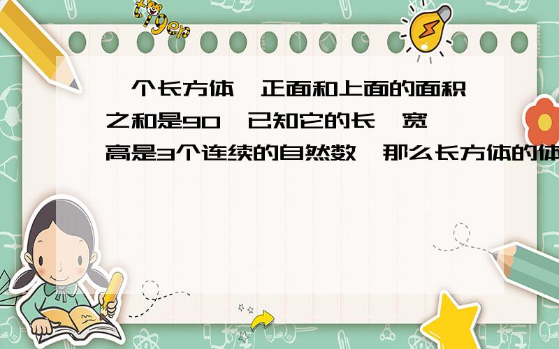 一个长方体,正面和上面的面积之和是90,已知它的长,宽,高是3个连续的自然数,那么长方体的体积是多少要详细过程