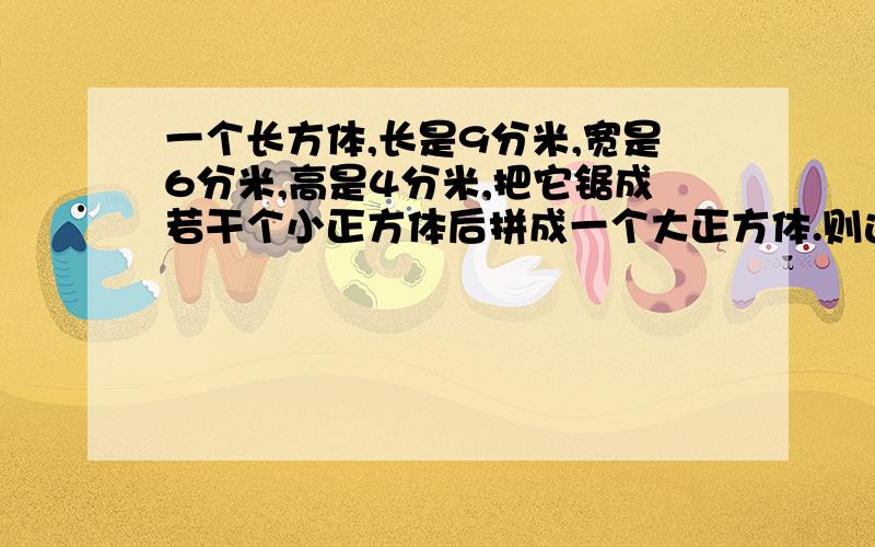 一个长方体,长是9分米,宽是6分米,高是4分米,把它锯成若干个小正方体后拼成一个大正方体.则这个大正方体一个长方体,长是9分米,宽是6分米.高是4分米,把它锯成若干个小正方体后拼成一个大