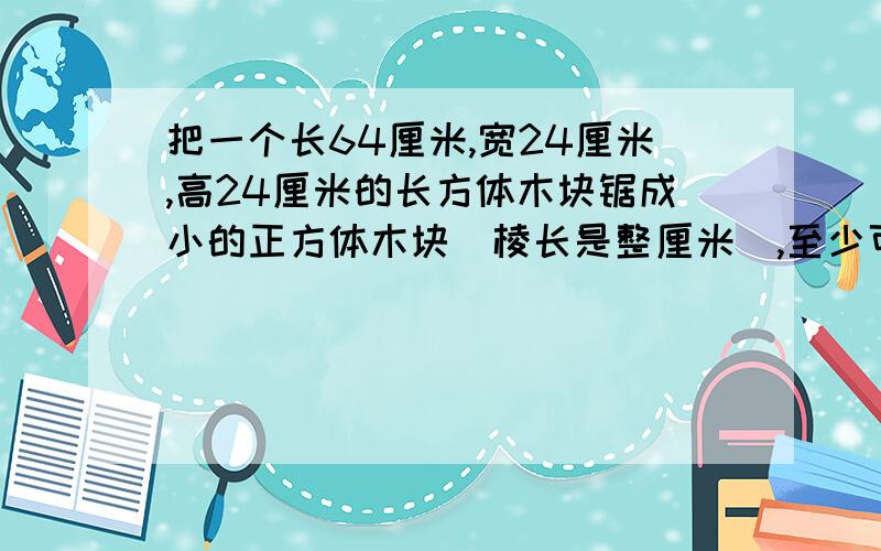 把一个长64厘米,宽24厘米,高24厘米的长方体木块锯成小的正方体木块(棱长是整厘米),至少可以()块 把一个长5厘米,宽4厘米,高3厘米的长方体木块外表涂上红色,然后切成棱长为1厘米的小正方体