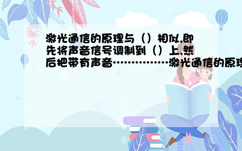 激光通信的原理与（）相似,即先将声音信号调制到（）上,然后把带有声音……………激光通信的原理与（）相似,即先将声音信号调制到（）上,然后把带有声音信号的（）发送出去.最后用