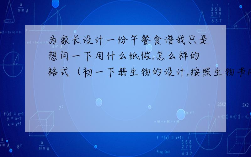 为家长设计一份午餐食谱我只是想问一下用什么纸做,怎么样的格式（初一下册生物的设计,按照生物书P37的“平衡膳食宝塔”做的）有做过的都可以回答非常急