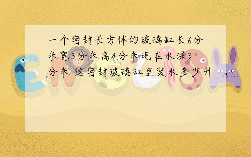 一个密封长方体的玻璃缸长6分米宽3分米高4分米现在水深3分米 这密封玻璃缸里装水多少升