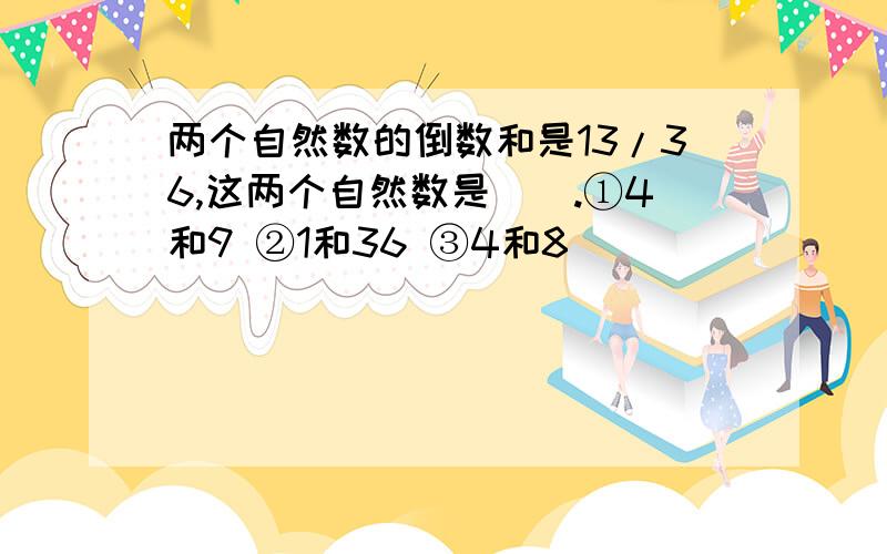 两个自然数的倒数和是13/36,这两个自然数是().①4和9 ②1和36 ③4和8