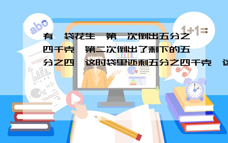 有一袋花生,第一次倒出五分之四千克,第二次倒出了剩下的五分之四,这时袋里还剩五分之四千克,这袋花生原有多少千克?