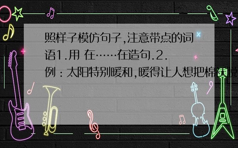 照样子模仿句子,注意带点的词语1.用 在……在造句.2.例：太阳特别暖和,暖得让人想把棉袄脱下来.3.用 哪里造句.4.用 像 造句必有重谢！