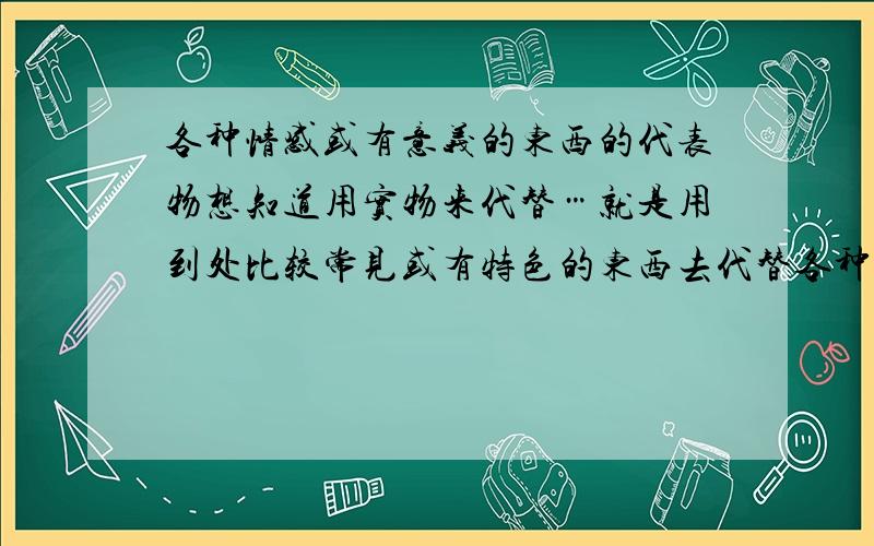 各种情感或有意义的东西的代表物想知道用实物来代替…就是用到处比较常见或有特色的东西去代替各种情感（友谊爱情之类什么的）…