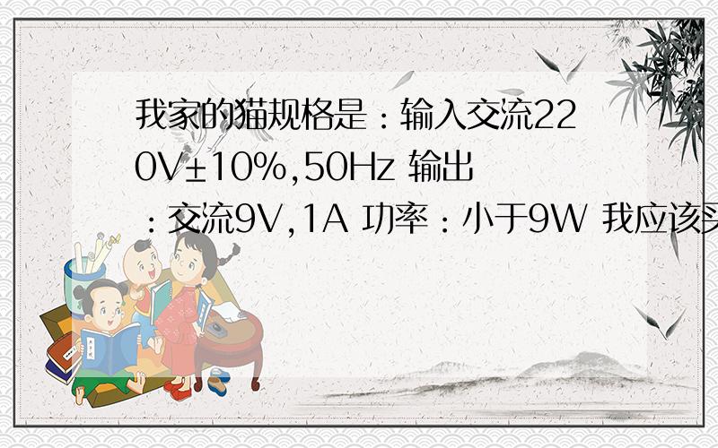 我家的猫规格是：输入交流220V±10%,50Hz 输出：交流9V,1A 功率：小于9W 我应该买那种开关电源?市场上有哪几种规格的?