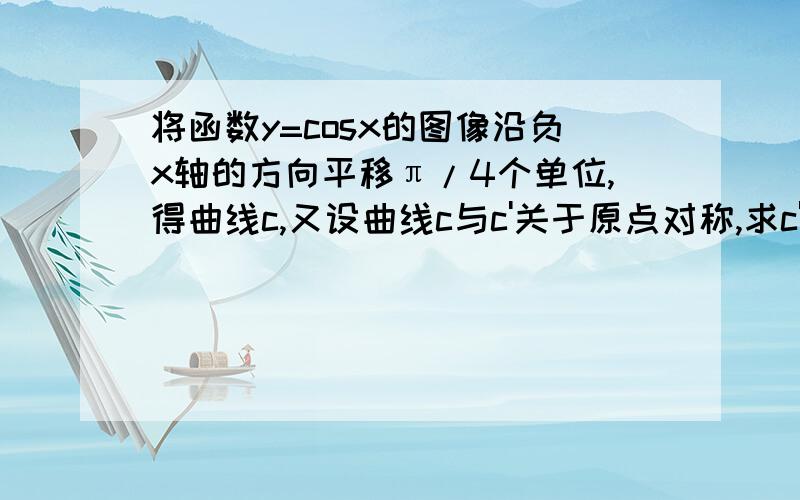 将函数y=cosx的图像沿负x轴的方向平移π/4个单位,得曲线c,又设曲线c与c'关于原点对称,求c'对应的函数