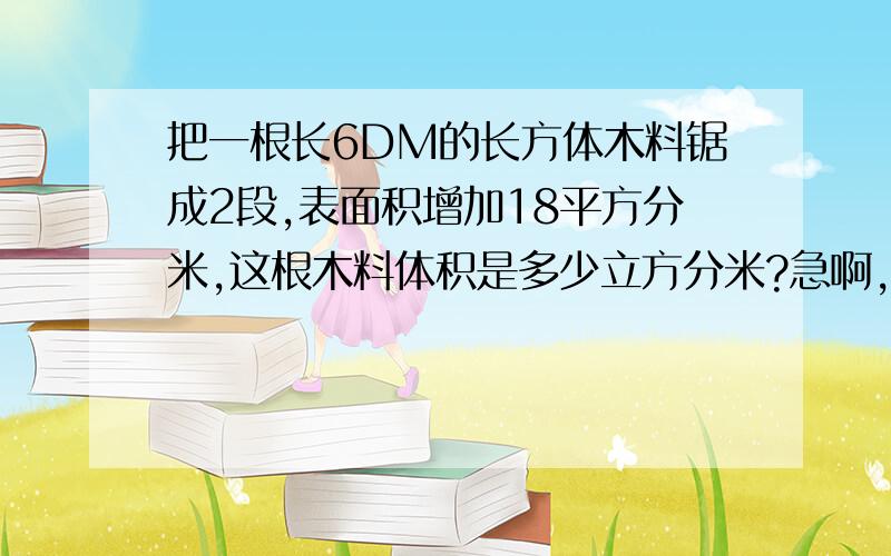 把一根长6DM的长方体木料锯成2段,表面积增加18平方分米,这根木料体积是多少立方分米?急啊,快!