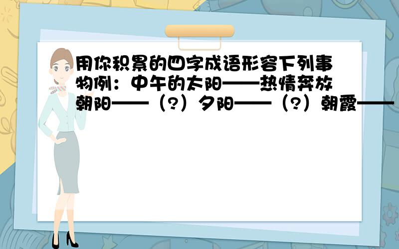 用你积累的四字成语形容下列事物例：中午的太阳——热情奔放朝阳——（?）夕阳——（?）朝霞——（?）火烧云——（?）适于小学智力开发报（语文，六年级上册）期末总复习 小博士训