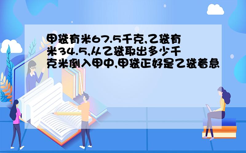 甲袋有米67.5千克,乙袋有米34.5,从乙袋取出多少千克米倒入甲中,甲袋正好是乙袋着急