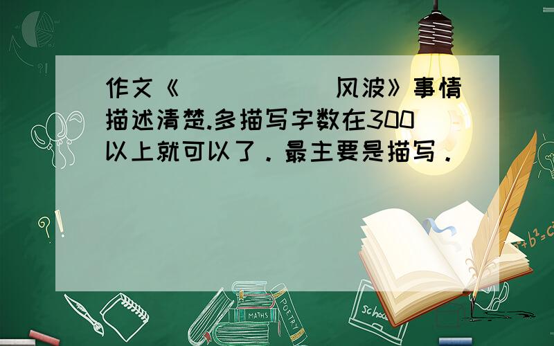 作文《______风波》事情描述清楚.多描写字数在300以上就可以了。最主要是描写。