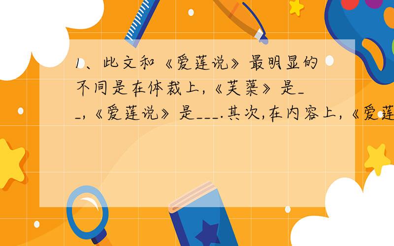 1、此文和《爱莲说》最明显的不同是在体裁上,《芙蕖》是__,《爱莲说》是___.其次,在内容上,《爱莲说》盛赞莲花之可爱,《芙蕖》则着力写了莲花之可人,包括___,___,___,___.再次,两文的写作目