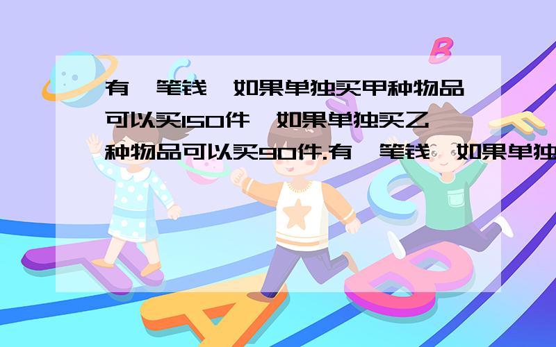 有一笔钱,如果单独买甲种物品可以买150件,如果单独买乙种物品可以买90件.有一笔钱,如果单独买甲种物品可以买150件,如果单独买乙种物品可以买90件.现在用这笔钱买了甲乙两种物品公100件,