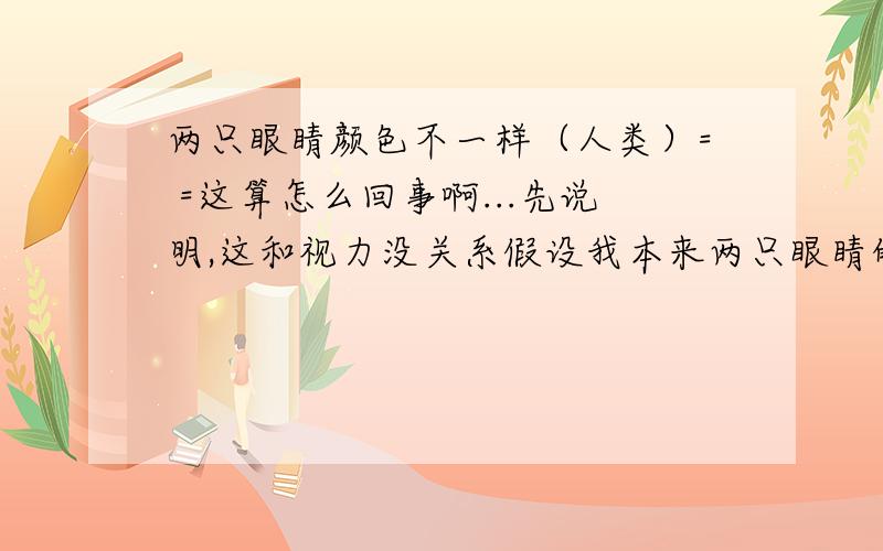 两只眼睛颜色不一样（人类）= =这算怎么回事啊...先说明,这和视力没关系假设我本来两只眼睛的基色为正棕色,我初一的时候发现我的左眼渐渐偏红,但是白天不觉得,晚上不觉得,一到半夜就