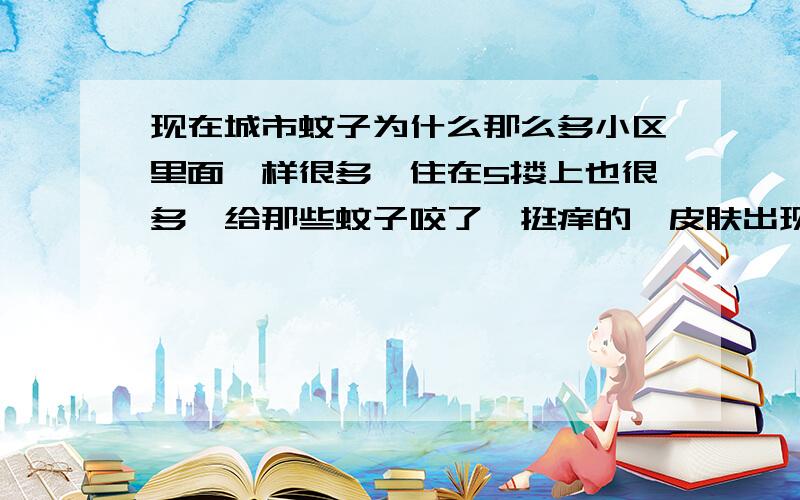 现在城市蚊子为什么那么多小区里面一样很多,住在5搂上也很多,给那些蚊子咬了,挺痒的,皮肤出现一大块红包