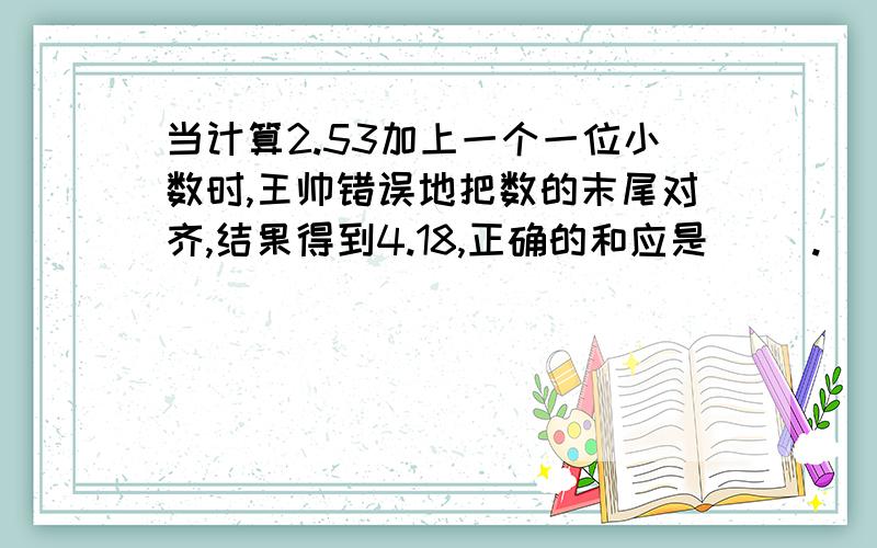 当计算2.53加上一个一位小数时,王帅错误地把数的末尾对齐,结果得到4.18,正确的和应是（ ）.