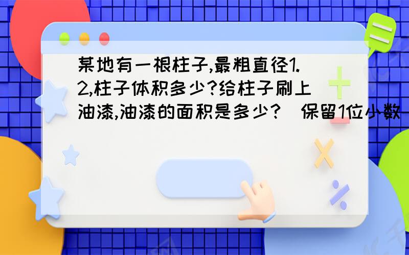 某地有一根柱子,最粗直径1.2,柱子体积多少?给柱子刷上油漆,油漆的面积是多少?[保留1位小数]