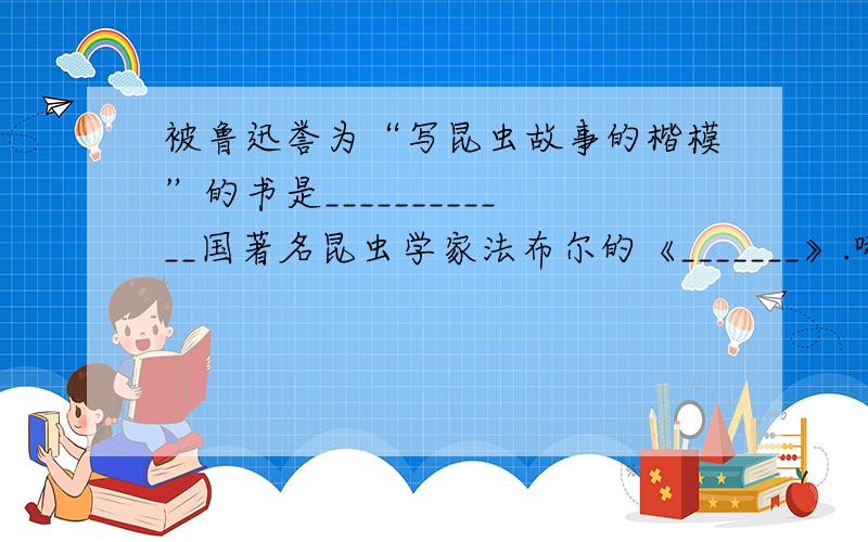 被鲁迅誉为“写昆虫故事的楷模”的书是____________国著名昆虫学家法布尔的《_______》.哪国的？