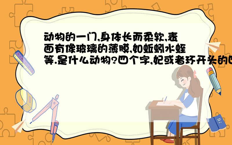 动物的一门,身体长而柔软,表面有像玻璃的薄膜,如蚯蚓水蛭等.是什么动物?四个字,妃或者环开头的四个