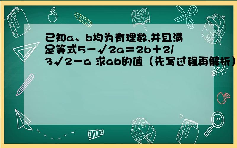 已知a、b均为有理数,并且满足等式5－√2a＝2b＋2/3√2－a 求ab的值（先写过程再解析）