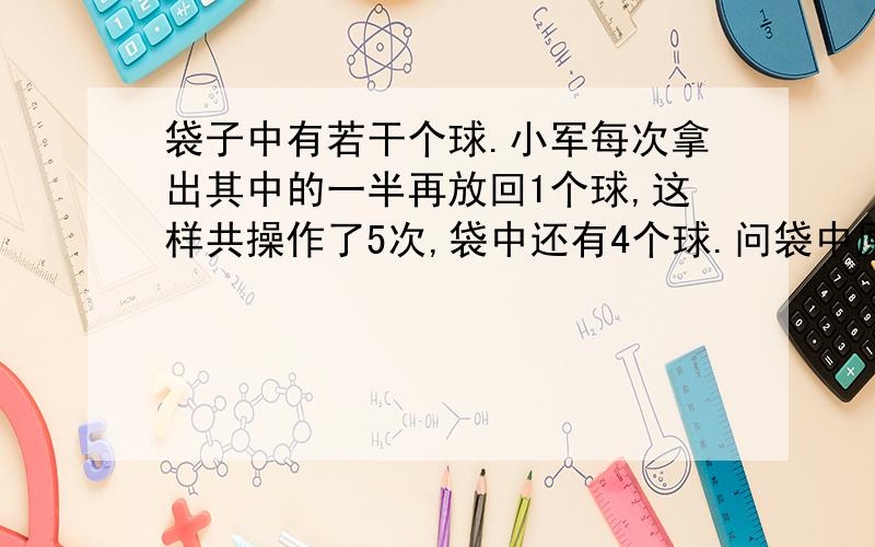 袋子中有若干个球.小军每次拿出其中的一半再放回1个球,这样共操作了5次,袋中还有4个球.问袋中原有多少