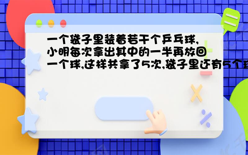 一个袋子里装着若干个乒乓球,小明每次拿出其中的一半再放回一个球,这样共拿了5次,袋子里还有5个球.袋答案是98      我想知道为什么