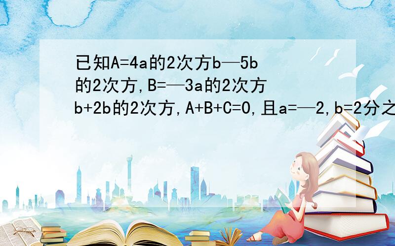 已知A=4a的2次方b—5b的2次方,B=—3a的2次方b+2b的2次方,A+B+C=0,且a=—2,b=2分之1,求C的值