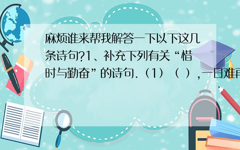 麻烦谁来帮我解答一下以下这几条诗句?1、补充下列有关“惜时与勤奋”的诗句.（1）（ ）,一日难再晨.及时当勉励,（ ）.2、在下列诗句中填入鸟名.（1）晴川历历汉阳树,芳草萋萋（ ）洲.（