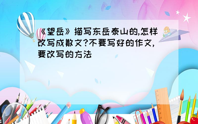 《望岳》描写东岳泰山的,怎样改写成散文?不要写好的作文,要改写的方法