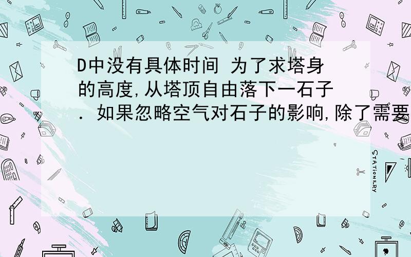 D中没有具体时间 为了求塔身的高度,从塔顶自由落下一石子．如果忽略空气对石子的影响,除了需要知道重力加速度外,还需知道下列中任一量即可求塔高的是(　　)A．落地时的速度B．第二秒