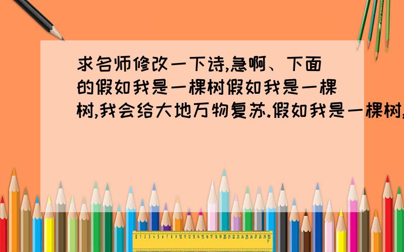 求名师修改一下诗,急啊、下面的假如我是一棵树假如我是一棵树,我会给大地万物复苏.假如我是一棵树,我会阻挡风沙.假如我是一棵树,我会绿化世界.假如我是一棵树,我会减少噪音.因为我是