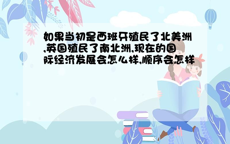 如果当初是西班牙殖民了北美洲,英国殖民了南北洲,现在的国际经济发展会怎么样,顺序会怎样