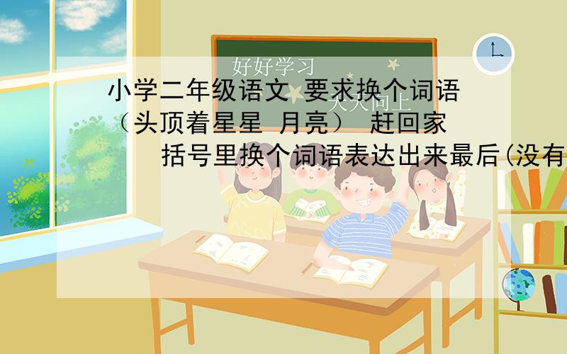 小学二年级语文 要求换个词语（头顶着星星 月亮） 赶回家    括号里换个词语表达出来最后(没有一件事做成功)