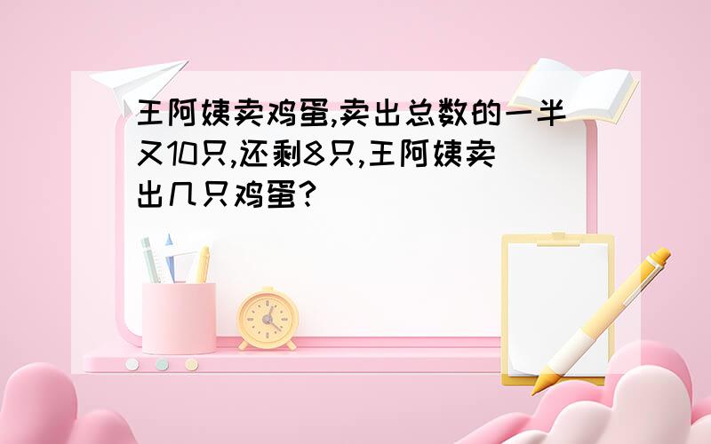 王阿姨卖鸡蛋,卖出总数的一半又10只,还剩8只,王阿姨卖出几只鸡蛋?