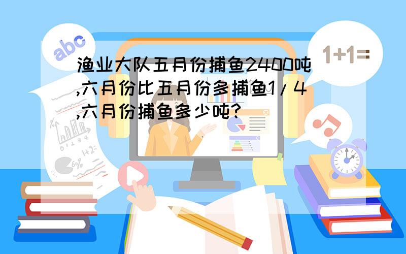 渔业大队五月份捕鱼2400吨,六月份比五月份多捕鱼1/4,六月份捕鱼多少吨?